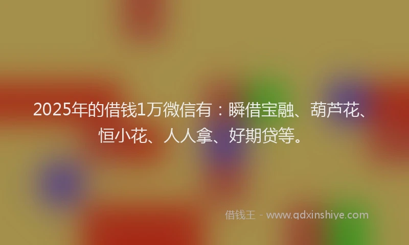 2025年的借钱1万微信有：瞬借宝融、葫芦花、恒小花、人人拿、好期贷等。