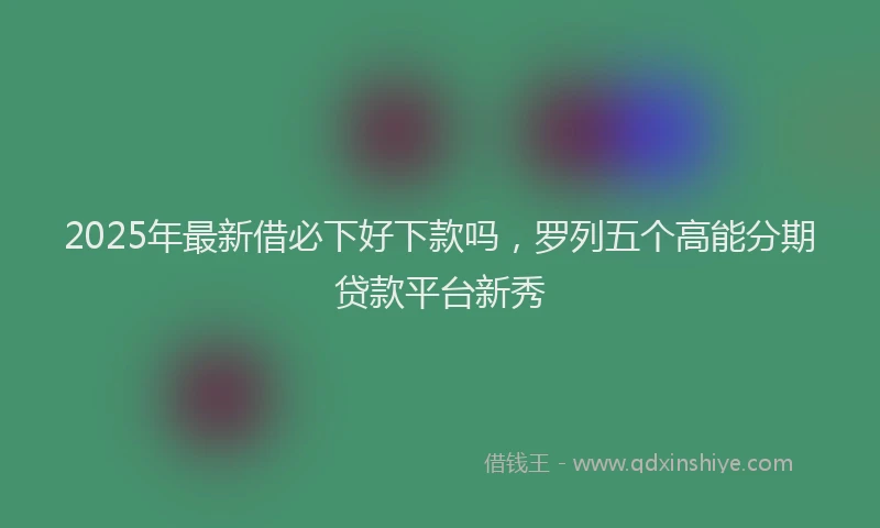 2025年最新借必下好下款吗，罗列五个高能分期贷款平台新秀