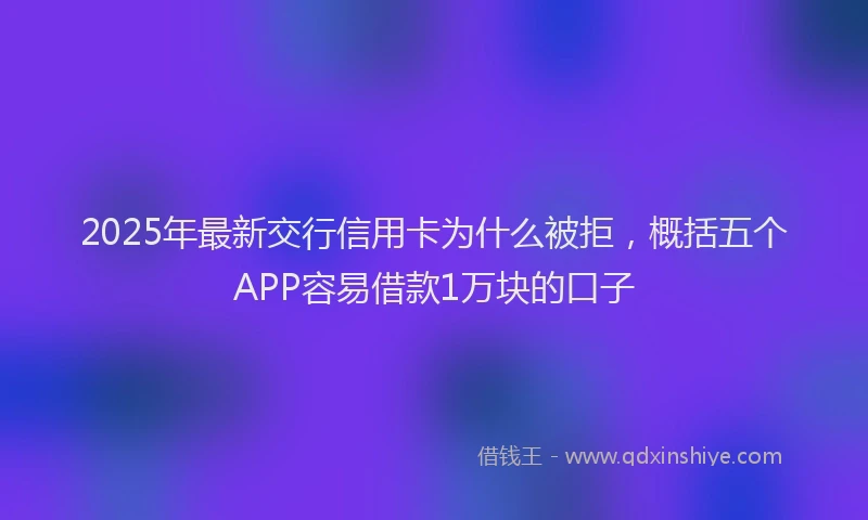 2025年最新交行信用卡为什么被拒，概括五个APP容易借款1万块的口子