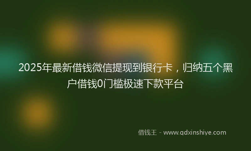 2025年最新借钱微信提现到银行卡，归纳五个黑户借钱0门槛极速下款平台