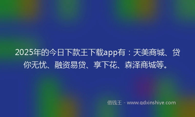 2025年的今日下款王下载app有：天美商城、贷你无忧、融资易贷、享下花、森泽商城等。