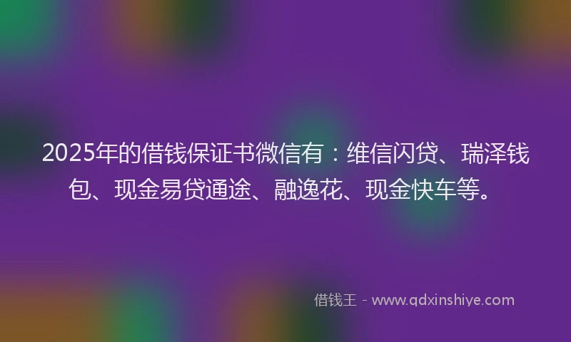 2025年的借钱保证书微信有：维信闪贷、瑞泽钱包、现金易贷通途、融逸花、现金快车等。