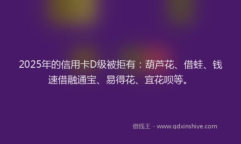 2025年的信用卡D级被拒有：葫芦花、借蛙、钱速借融通宝、易得花、宜花呗等。
