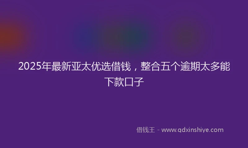 2025年最新亚太优选借钱，整合五个逾期太多能下款口子