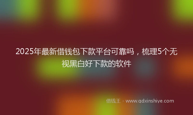 2025年最新借钱包下款平台可靠吗，梳理5个无视黑白好下款的软件