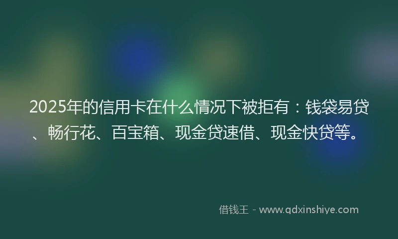 2025年的信用卡在什么情况下被拒有：钱袋易贷、畅行花、百宝箱、现金贷速借、现金快贷等。