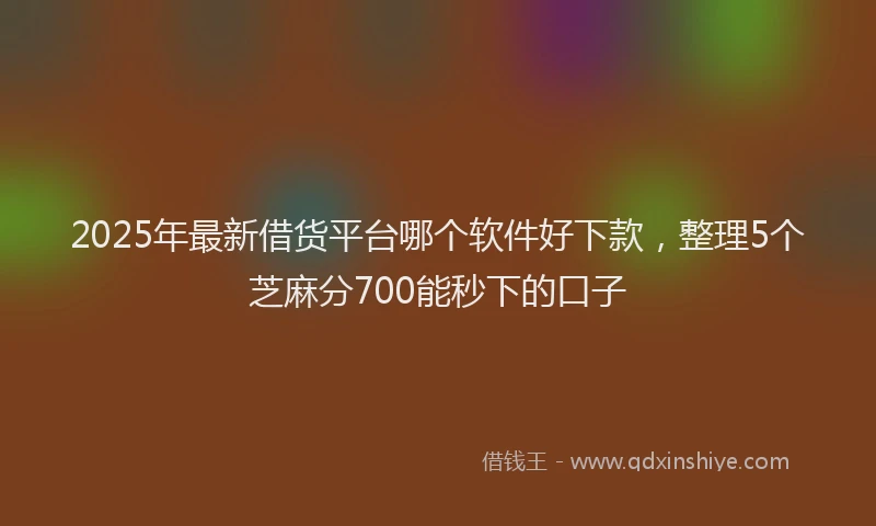 2025年最新借货平台哪个软件好下款，整理5个芝麻分700能秒下的口子