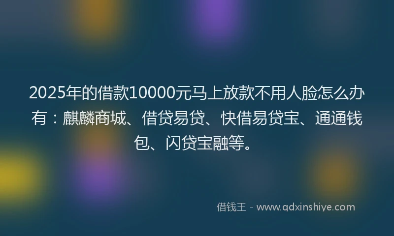 2025年的借款10000元马上放款不用人脸怎么办有：麒麟商城、借贷易贷、快借易贷宝、通通钱包、闪贷宝融等。