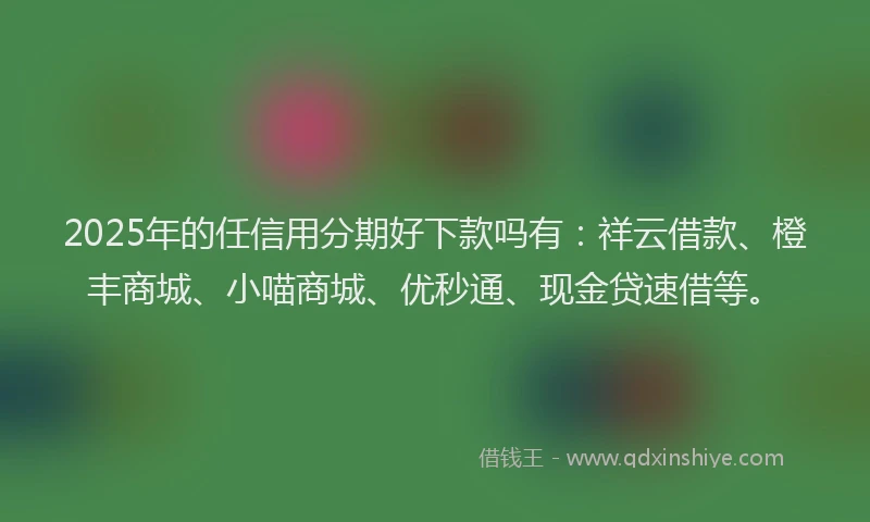 2025年的任信用分期好下款吗有：祥云借款、橙丰商城、小喵商城、优秒通、现金贷速借等。