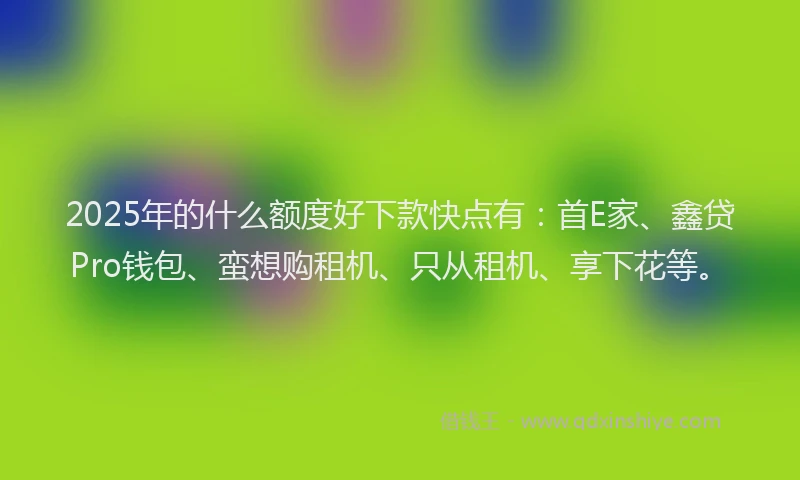 2025年的什么额度好下款快点有：首E家、鑫贷Pro钱包、蛮想购租机、只从租机、享下花等。