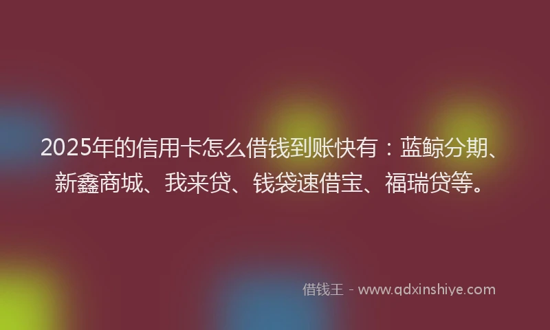 2025年的信用卡怎么借钱到账快有：蓝鲸分期、新鑫商城、我来贷、钱袋速借宝、福瑞贷等。