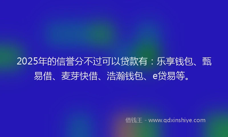 2025年的信誉分不过可以贷款有：乐享钱包、甄易借、麦芽快借、浩瀚钱包、e贷易等。