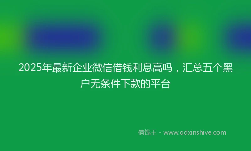 2025年最新企业微信借钱利息高吗，汇总五个黑户无条件下款的平台