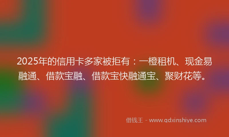 2025年的信用卡多家被拒有：一橙租机、现金易融通、借款宝融、借款宝快融通宝、聚财花等。