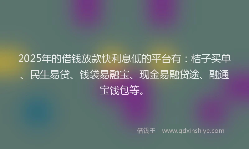 2025年的借钱放款快利息低的平台有：桔子买单、民生易贷、钱袋易融宝、现金易融贷途、融通宝钱包等。