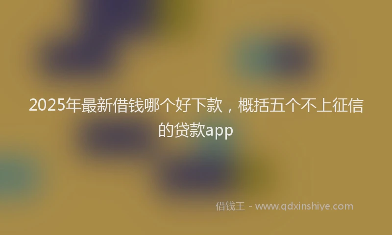 2025年最新借钱哪个好下款，概括五个不上征信的贷款app