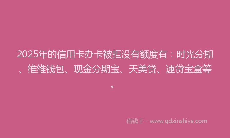 2025年的信用卡办卡被拒没有额度有：时光分期、维维钱包、现金分期宝、天美贷、速贷宝盒等。