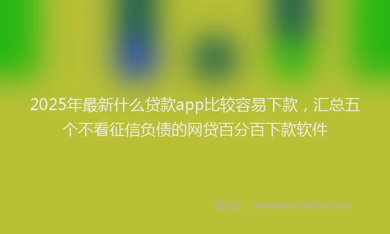 2025年最新什么贷款app比较容易下款，汇总五个不看征信负债的网贷百分百下款软件