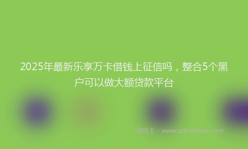 2025年最新乐享万卡借钱上征信吗，整合5个黑户可以做大额贷款平台