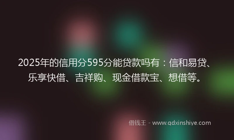 2025年的信用分595分能贷款吗有：信和易贷、乐享快借、吉祥购、现金借款宝、想借等。