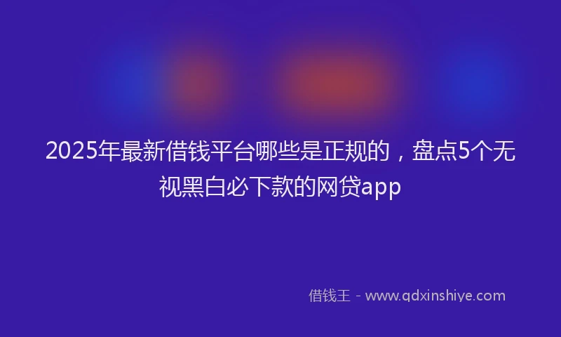 2025年最新借钱平台哪些是正规的，盘点5个无视黑白必下款的网贷app