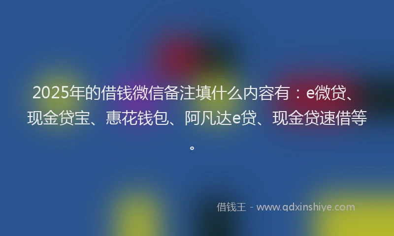 2025年的借钱微信备注填什么内容有：e微贷、现金贷宝、惠花钱包、阿凡达e贷、现金贷速借等。