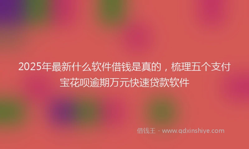 2025年最新什么软件借钱是真的，梳理五个支付宝花呗逾期万元快速贷款软件