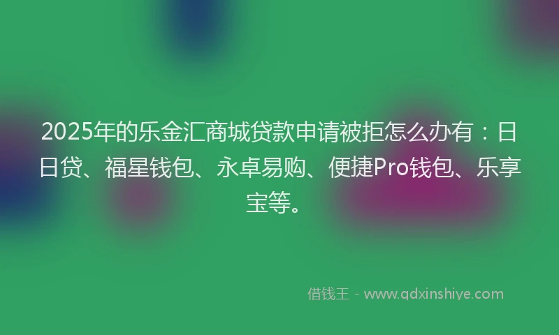 2025年的乐金汇商城贷款申请被拒怎么办有：日日贷、福星钱包、永卓易购、便捷Pro钱包、乐享宝等。
