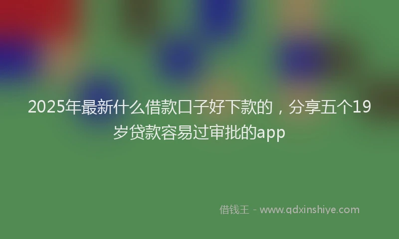2025年最新什么借款口子好下款的，分享五个19岁贷款容易过审批的app