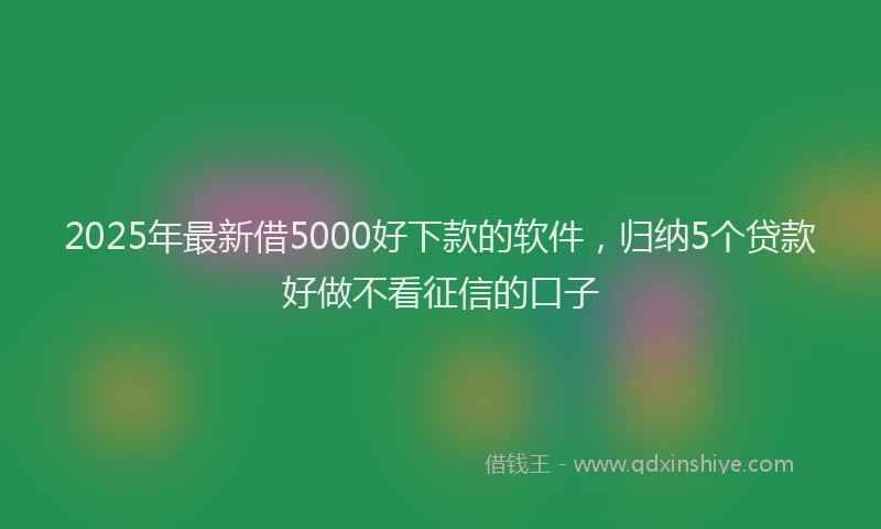 2025年最新借5000好下款的软件，归纳5个贷款好做不看征信的口子