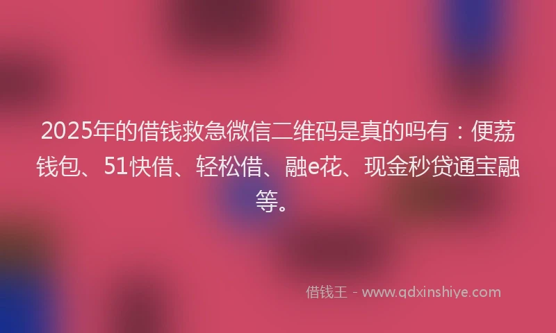 2025年的借钱救急微信二维码是真的吗有：便荔钱包、51快借、轻松借、融e花、现金秒贷通宝融等。
