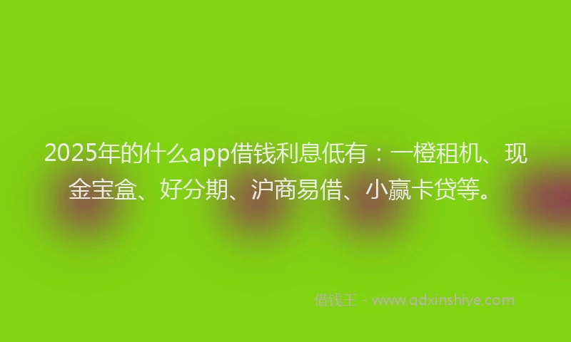 2025年的什么app借钱利息低有：一橙租机、现金宝盒、好分期、沪商易借、小赢卡贷等。