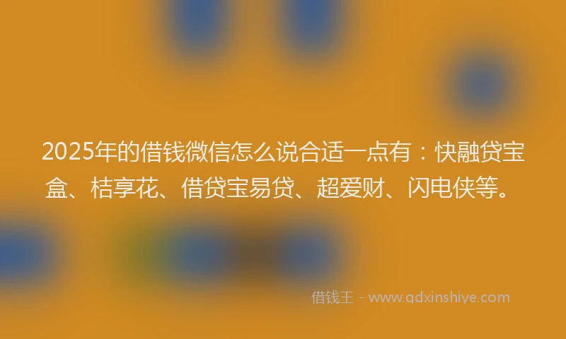 2025年的借钱微信怎么说合适一点有：快融贷宝盒、桔享花、借贷宝易贷、超爱财、闪电侠等。