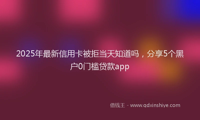 2025年最新信用卡被拒当天知道吗，分享5个黑户0门槛贷款app