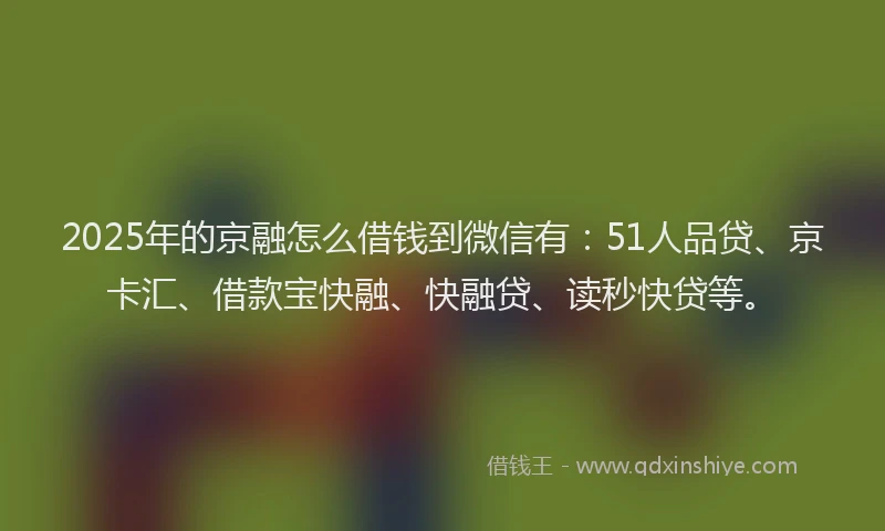 2025年的京融怎么借钱到微信有：51人品贷、京卡汇、借款宝快融、快融贷、读秒快贷等。