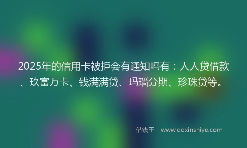 2025年的信用卡被拒会有通知吗有：人人贷借款、玖富万卡、钱满满贷、玛瑙分期、珍珠贷等。