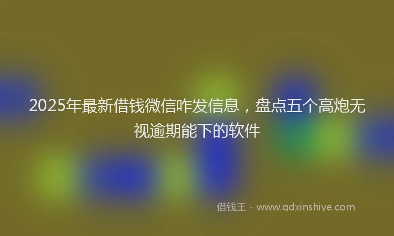 2025年最新借钱微信咋发信息，盘点五个高炮无视逾期能下的软件