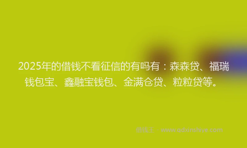 2025年的借钱不看征信的有吗有：森森贷、福瑞钱包宝、鑫融宝钱包、金满仓贷、粒粒贷等。