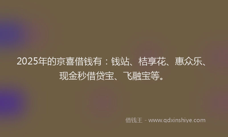 2025年的京喜借钱有：钱站、桔享花、惠众乐、现金秒借贷宝、飞融宝等。