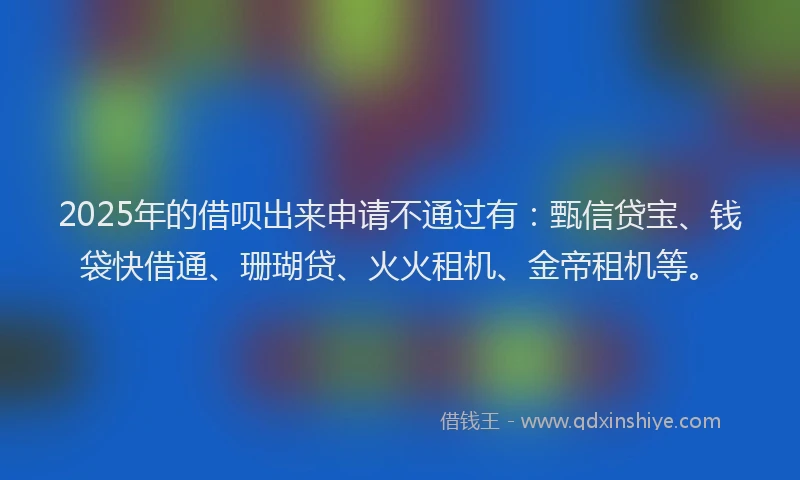 2025年的借呗出来申请不通过有：甄信贷宝、钱袋快借通、珊瑚贷、火火租机、金帝租机等。
