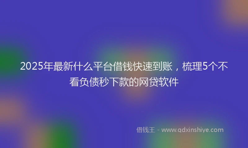 2025年最新什么平台借钱快速到账，梳理5个不看负债秒下款的网贷软件