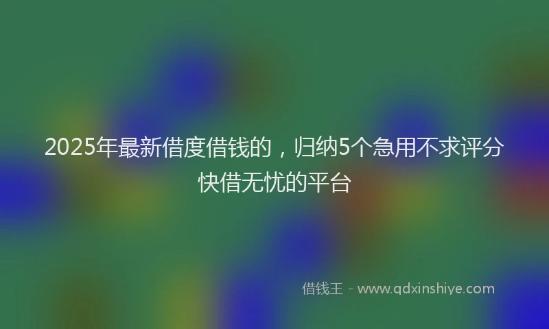 2025年最新借度借钱的，归纳5个急用不求评分快借无忧的平台