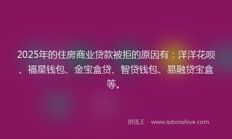 2025年的住房商业贷款被拒的原因有：洋洋花呗、福星钱包、金宝盒贷、智贷钱包、易融贷宝盒等。