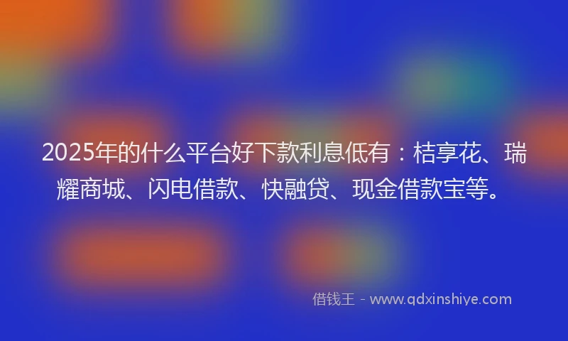 2025年的什么平台好下款利息低有：桔享花、瑞耀商城、闪电借款、快融贷、现金借款宝等。