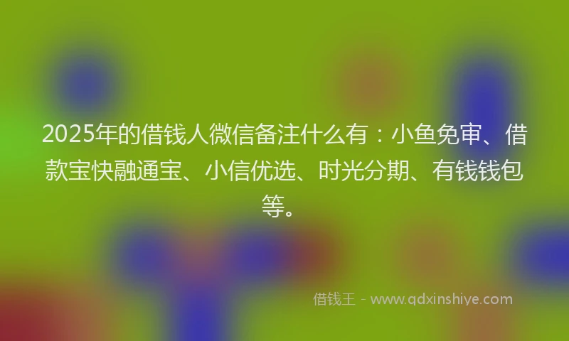 2025年的借钱人微信备注什么有：小鱼免审、借款宝快融通宝、小信优选、时光分期、有钱钱包等。