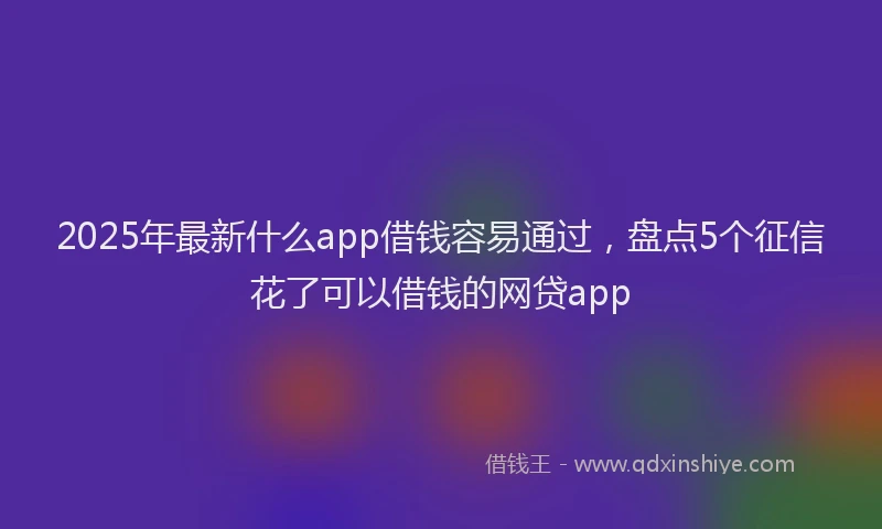 2025年最新什么app借钱容易通过，盘点5个征信花了可以借钱的网贷app