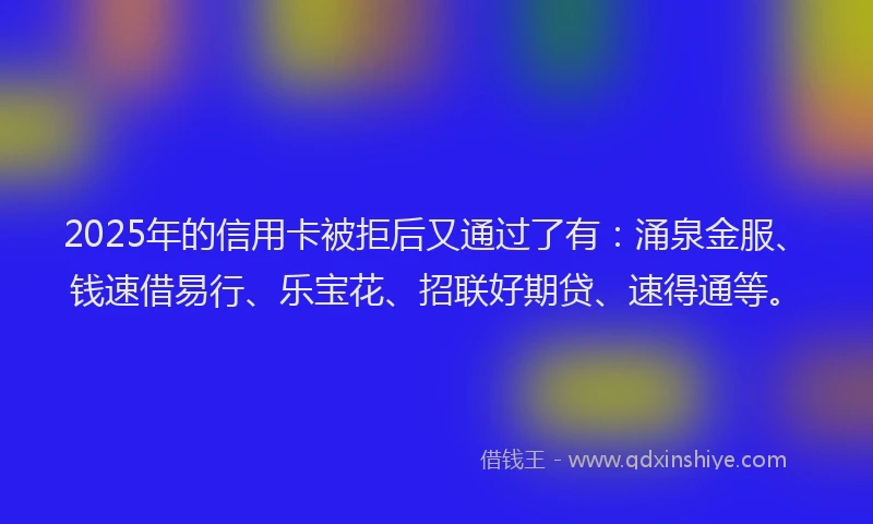 2025年的信用卡被拒后又通过了有：涌泉金服、钱速借易行、乐宝花、招联好期贷、速得通等。