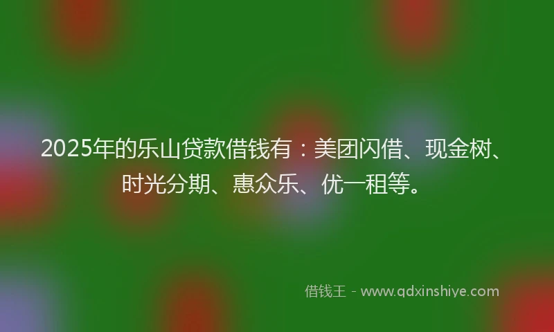 2025年的乐山贷款借钱有：美团闪借、现金树、时光分期、惠众乐、优一租等。