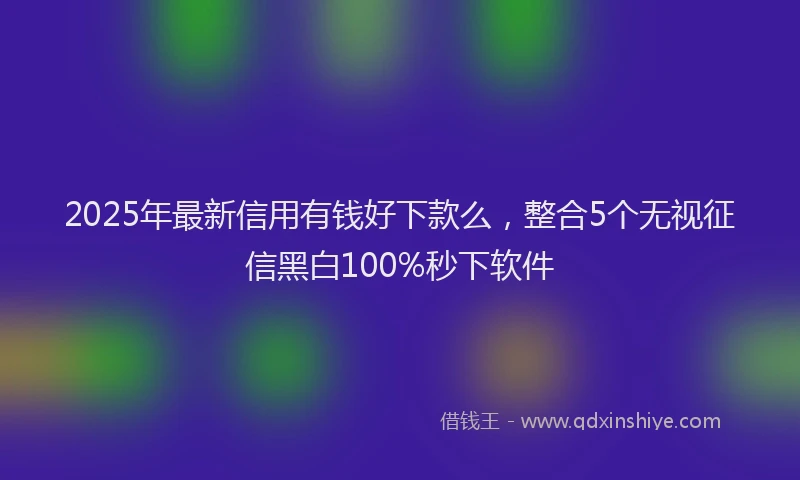 2025年最新信用有钱好下款么，整合5个无视征信黑白100%秒下软件