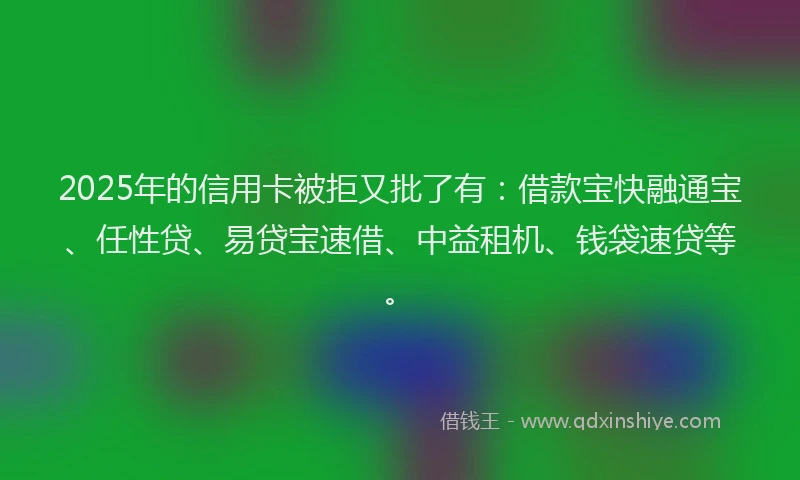 2025年的信用卡被拒又批了有：借款宝快融通宝、任性贷、易贷宝速借、中益租机、钱袋速贷等。